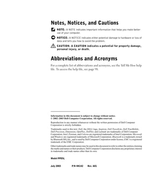 Notes, Notices, and Cautions
      NOTE: A NOTE indicates important information that helps you make better
      use of your computer.
      NOTICE: A NOTICE indicates either potential damage to hardware or loss of
      data and tells you how to avoid the problem.
      CAUTION: A CAUTION indicates a potential for property damage,
      personal injury, or death.


Abbreviations and Acronyms
For a complete list of abbreviations and acronyms, see the Tell Me How help
file. To access the help file, see page 98.




____________________
Information in this document is subject to change without notice.
© 2002–2003 Dell Computer Corporation. All rights reserved.
Reproduction in any manner whatsoever without the written permission of Dell Computer
Corporation is strictly forbidden.
Trademarks used in this text: Dell, the DELL logo, Inspiron, Dell TravelLite, Dell TrueMobile,
Dell Precision, Dimension, OptiPlex, DellNet, and Latitude are trademarks of Dell Computer
Corporation; Intel, Pentium, and Celeron are registered trademarks of Intel Corporation; Microsoft
and Windows are registered trademarks of Microsoft Corporation; Bluetooth is a trademark owned
by Bluetooth SIG, Inc., and is used by Dell Computer Corporation under license; EMC is a registered
trademark of the EMC Corporation.
Other trademarks and trade names may be used in this document to refer to either the entities claiming
the marks and names or their products. Dell Computer Corporation disclaims any proprietary interest
in trademarks and trade names other than its own.


Model PP05L


July 2003              P/N 4N142         Rev. A01
 