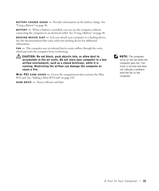 BATTERY CHARGE GAUGE            — Provides information on the battery charge. See
"Using a Battery" on page 46.
BATTERY   — When a battery is installed, you can use the computer without
connecting the computer to an electrical outlet. See "Using a Battery" on page 46.
DOCKING DEVICE SLOT      — Lets you attach your computer to a docking device.
See the documentation that came with your docking device for additional
information.
F A N — The computer uses an internal fan to create airflow through the vents,
which prevents the computer from overheating.
     CAUTION: Do not block, push objects into, or allow dust to                              NOTE: The computer
     accumulate in the air vents. Do not store your computer in a low-                       turns on the fan when the
     airflow environment, such as a closed briefcase, while it is                            computer gets hot. Fan
     running. Restricting the airflow can damage the computer or                             noise is normal and does
     cause a fire.                                                                           not indicate a problem
                                                                                             with the fan or the
M I N I P C I C A R D C O V E R — Covers the compartment that contains the Mini
                                                                                             computer.
PCI card. See "Adding a Mini PCI Card" on page 120.
HARD DRIVE     — Stores software and data.




                                                                                  A Tour of Yo ur Computer        31
 