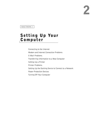 SECTION 2




S e t t i n g U p Yo u r
Computer

     Connecting to the Internet
     Modem and Internet Connection Problems
     E-Mail Problems
     Transferring Information to a New Computer
     Setting Up a Printer
     Printer Problems
     Setting Up the Docking Device to Connect to a Network
     Power Protection Devices
     Turning Off Your Computer
 