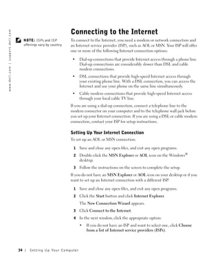 Connecting to the Internet
w w w. d e l l . c o m | s u p p o r t . d e l l . c o m




                                                                NOTE: ISPs and ISP           To connect to the Internet, you need a modem or network connection and
                                                                offerings vary by country.   an Internet service provider (ISP), such as AOL or MSN. Your ISP will offer
                                                                                             one or more of the following Internet connection options:

                                                                                              •   Dial-up connections that provide Internet access through a phone line.
                                                                                                  Dial-up connections are considerably slower than DSL and cable
                                                                                                  modem connections.
                                                                                              •   DSL connections that provide high-speed Internet access through
                                                                                                  your existing phone line. With a DSL connection, you can access the
                                                                                                  Internet and use your phone on the same line simultaneously.
                                                                                              •   Cable modem connections that provide high-speed Internet access
                                                                                                  through your local cable TV line.
                                                                                             If you are using a dial-up connection, connect a telephone line to the
                                                                                             modem connector on your computer and to the telephone wall jack before
                                                                                             you set up your Internet connection. If you are using a DSL or cable modem
                                                                                             connection, contact your ISP for setup instructions.

                                                                                             Setting Up Your Internet Connection
                                                                                             To set up an AOL or MSN connection:

                                                                                              1   Save and close any open files, and exit any open programs.
                                                                                              2   Double-click the MSN Explorer or AOL icon on the Windows®
                                                                                                  desktop.
                                                                                              3   Follow the instructions on the screen to complete the setup.
                                                                                             If you do not have an MSN Explorer or AOL icon on your desktop or if you
                                                                                             want to set up an Internet connection with a different ISP:

                                                                                              1   Save and close any open files, and exit any open programs.
                                                                                              2   Click the Start button and click Internet Explorer.
                                                                                                  The New Connection Wizard appears.
                                                                                              3   Click Connect to the Internet.
                                                                                              4   In the next window, click the appropriate option:
                                                                                                  •   If you do not have an ISP and want to select one, click Choose
                                                                                                      from a list of Internet service providers (ISPs).



                                                           34       Setting Up Yo ur Computer
 