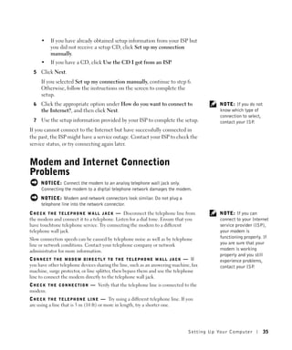 •    If you have already obtained setup information from your ISP but
           you did not receive a setup CD, click Set up my connection
           manually.
      •    If you have a CD, click Use the CD I got from an ISP.
  5   Click Next.
      If you selected Set up my connection manually, continue to step 6.
      Otherwise, follow the instructions on the screen to complete the
      setup.
  6   Click the appropriate option under How do you want to connect to                              NOTE: If you do not
      the Internet?, and then click Next.                                                           know which type of
                                                                                                    connection to select,
  7   Use the setup information provided by your ISP to complete the setup.                         contact your ISP .
If you cannot connect to the Internet but have successfully connected in
the past, the ISP might have a service outage. Contact your ISP to check the
service status, or try connecting again later.


Modem and Internet Connection
Problems
      NOTICE: Connect the modem to an analog telephone wall jack only.
      Connecting the modem to a digital telephone network damages the modem.
      NOTICE: Modem and network connectors look similar. Do not plug a
      telephone line into the network connector.
C H E C K T H E T E L E P H O N E W A L L J A C K — Disconnect the telephone line from              NOTE: If you can
the modem and connect it to a telephone. Listen for a dial tone. Ensure that you                    connect to your Internet
have touchtone telephone service. Try connecting the modem to a different                           service provider (ISP),
telephone wall jack.                                                                                your modem is
Slow connection speeds can be caused by telephone noise as well as by telephone                     functioning properly. If
line or network conditions. Contact your telephone company or network                               you are sure that your
administrator for more information.                                                                 modem is working
                                                                                                    properly and you still
C O N N E C T T H E M O D E M D I R E C T L Y T O T H E T E L E P H O N E W A L L J A C K — If      experience problems,
you have other telephone devices sharing the line, such as an answering machine, fax                contact your ISP .
machine, surge protector, or line splitter, then bypass them and use the telephone
line to connect the modem directly to the telephone wall jack.
C H E C K T H E C O N N E C T I O N — Verify that the telephone line is connected to the
modem.
C H E C K T H E T E L E P H O N E L I N E — Try using a different telephone line. If you
are using a line that is 3 m (10 ft) or more in length, try a shorter one.




                                                                                        Setting Up Yo ur Computer           35
 