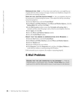 I R R E G U L A R D I A L T O N E — If you have voice mail service, you might hear an
w w w. d e l l . c o m | s u p p o r t . d e l l . c o m




                                                                                     irregular dial tone when you have messages. Contact your telephone company for
                                                                                     instructions on restoring a dial tone.
                                                                                     TU R N O F F C A L L W A I T I N G ( C A T C H - P H O N E ) — See your telephone directory
                                                                                     for instructions on deactivating this feature. Then adjust the dial-up networking
                                                                                     connection properties.
                                                                                      1 Click the Start button and click Control Panel.
                                                                                      2 Click Printers and Other Hardware, click Phone and Modem Options, click the
                                                                                        Dialing Rules tab, and then click Edit....
                                                                                      3 In the Edit Location window, ensure that To disable call waiting, dial: is
                                                                                        checked, and then select the proper code as listed in your telephone directory.
                                                                                      4 Click Apply and click OK.
                                                                                      5 Close the Phone and Modems Options window.
                                                                                      6 Close the Control Panel window.
                                                                                     VE R I F Y T H A T T H E M O D E M I S C O M M U N I C A T I N G W I T H W I N D O W S —
                                                                                      1 Click the Start button and click Control Panel.
                                                                                      2 Click Printers and Other Hardware and click Phone and Modem Options.
                                                                                      3 Click the Modems tab.
                                                                                      4 Click the COM port for your modem.
                                                                                      5 Click Properties, click the Diagnostics tab, and then click Query Modem to
                                                                                        verify that the modem is communicating with Windows.
                                                                                     If all commands receive responses, the modem is operating properly.


                                                                                     E-Mail Problems

                                                                                      E N S U R E T H A T Y O U A R E C O N N E C T E D T O T H E I N T E R N E T — With the
                                                                                      Outlook Express e-mail program open, click File. If Work Offline has a check
                                                                                      mark next to it, click the check mark to remove it and connect to the Internet.




                                                           36   Setting Up Yo ur Computer
 