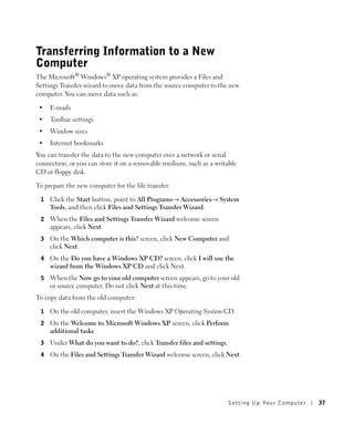 Transferring Information to a New
Computer
The Microsoft® Windows® XP operating system provides a Files and
Settings Transfer wizard to move data from the source computer to the new
computer. You can move data such as:

 •   E-mails
 •   Toolbar settings
 •   Window sizes
 •   Internet bookmarks
You can transfer the data to the new computer over a network or serial
connection, or you can store it on a removable medium, such as a writable
CD or floppy disk.

To prepare the new computer for the file transfer:

 1   Click the Start button, point to All Programs→ Accessories→ System
     Tools, and then click Files and Settings Transfer Wizard.
 2   When the Files and Settings Transfer Wizard welcome screen
     appears, click Next.
 3   On the Which computer is this? screen, click New Computer and
     click Next.
 4   On the Do you have a Windows XP CD? screen, click I will use the
     wizard from the Windows XP CD and click Next.
 5   When the Now go to your old computer screen appears, go to your old
     or source computer. Do not click Next at this time.
To copy data from the old computer:

 1   On the old computer, insert the Windows XP Operating System CD.
 2   On the Welcome to Microsoft Windows XP screen, click Perform
     additional tasks.
 3   Under What do you want to do?, click Transfer files and settings.
 4   On the Files and Settings Transfer Wizard welcome screen, click Next.




                                                                         Setting Up Yo ur Computer   37
 