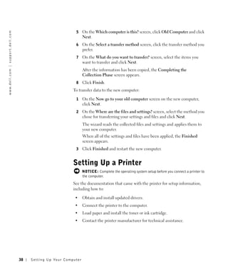 5     On the Which computer is this? screen, click Old Computer and click
w w w. d e l l . c o m | s u p p o r t . d e l l . c o m




                                                                                            Next.
                                                                                      6     On the Select a transfer method screen, click the transfer method you
                                                                                            prefer.
                                                                                      7     On the What do you want to transfer? screen, select the items you
                                                                                            want to transfer and click Next.
                                                                                            After the information has been copied, the Completing the
                                                                                            Collection Phase screen appears.
                                                                                      8     Click Finish.
                                                                                     To transfer data to the new computer:

                                                                                      1     On the Now go to your old computer screen on the new computer,
                                                                                            click Next.
                                                                                      2     On the Where are the files and settings? screen, select the method you
                                                                                            chose for transferring your settings and files and click Next.
                                                                                            The wizard reads the collected files and settings and applies them to
                                                                                            your new computer.
                                                                                            When all of the settings and files have been applied, the Finished
                                                                                            screen appears.
                                                                                      3     Click Finished and restart the new computer.


                                                                                     Setting Up a Printer
                                                                                            NOTICE: Complete the operating system setup before you connect a printer to
                                                                                            the computer.
                                                                                     See the documentation that came with the printer for setup information,
                                                                                     including how to:

                                                                                      •     Obtain and install updated drivers.
                                                                                      •     Connect the printer to the computer.
                                                                                      •     Load paper and install the toner or ink cartridge.
                                                                                      •     Contact the printer manufacturer for technical assistance.




                                                           38   Setting Up Yo ur Computer
 
