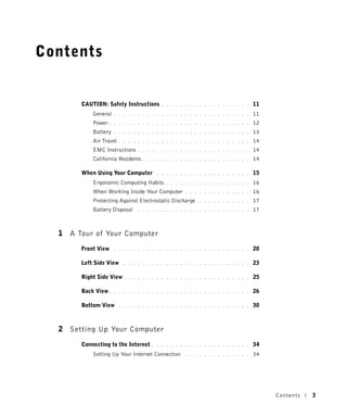 Contents


       CAUTION: Safety Instructions       . . . . . . . . . . . . . . . . . . .   11
           General    . . . . . . . . . . . . . . . . . . . . . . . . . . . . .   11
           Power    . . . . . . . . . . . . . . . . . . . . . . . . . . . . . .   12
           Battery    . . . . . . . . . . . . . . . . . . . . . . . . . . . . .   13
           Air Travel   . . . . . . . . . . . . . . . . . . . . . . . . . . . .   14
           EMC Instructions     . . . . . . . . . . . . . . . . . . . . . . . .   14
           California Residents   . . . . . . . . . . . . . . . . . . . . . . .   14

       When Using Your Computer         . . . . . . . . . . . . . . . . . . . .   15
           Ergonomic Computing Habits       . . . . . . . . . . . . . . . . . .   16
           When Working Inside Your Computer        . . . . . . . . . . . . . .   16
           Protecting Against Electrostatic Discharge     . . . . . . . . . . .   17
           Battery Disposal     . . . . . . . . . . . . . . . . . . . . . . . .   17



  1 A Tour of Your Computer
       Front View     . . . . . . . . . . . . . . . . . . . . . . . . . . . . .   20

       Left Side View     . . . . . . . . . . . . . . . . . . . . . . . . . . .   23

       Right Side View .    . . . . . . . . . . . . . . . . . . . . . . . . . .   25

       Back View .    . . . . . . . . . . . . . . . . . . . . . . . . . . . . .   26

       Bottom View      . . . . . . . . . . . . . . . . . . . . . . . . . . . .   30



  2 Setting Up Your Computer
       Connecting to the Internet     . . . . . . . . . . . . . . . . . . . . .   34
           Setting Up Your Internet Connection      . . . . . . . . . . . . . .   34




                                                                                       Contents   3
 