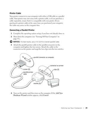 Printer Cable
Your printer connects to your computer with either a USB cable or a parallel
cable. Your printer may not come with a printer cable, so if you purchase a
cable separately, ensure that it is compatible with your printer. If you
purchased a printer cable at the same time you purchased your computer,
the cable may arrive in the computer box.

Connecting a Parallel Printer
 1   Complete the operating system setup, if you have not already done so.
 2   Shut down the computer (see "Turning Off Your Computer" on
     page 43).
     NOTICE: For best results, use a 3-m (10-ft) or shorter parallel cable.
 3   Attach the parallel printer cable to the parallel connector on the
     computer and tighten the two screws. Attach the cable to the
     connector on the printer and snap the two clips into the two notches.



                                       parallel connector on computer




                                                               connector on printer

                    screws (2)                                      clips (2)
                    parallel printer
                    cable




                                       notches (2)




 4   Turn on the printer and then turn on the computer. If the Add New
     Hardware Wizard window appears, click Cancel.




                                                                                Setting Up Yo ur Computer   39
 