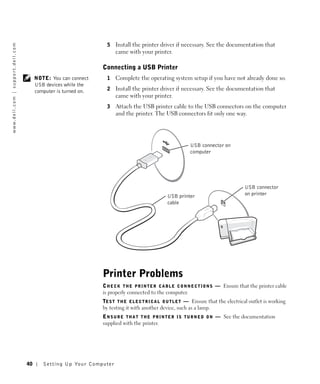 5   Install the printer driver if necessary. See the documentation that
w w w. d e l l . c o m | s u p p o r t . d e l l . c o m




                                                                                               came with your printer.

                                                                                         Connecting a USB Printer
                                                                NOTE: You can connect      1   Complete the operating system setup if you have not already done so.
                                                                USB devices while the
                                                                computer is turned on.     2   Install the printer driver if necessary. See the documentation that
                                                                                               came with your printer.
                                                                                           3   Attach the USB printer cable to the USB connectors on the computer
                                                                                               and the printer. The USB connectors fit only one way.




                                                                                                                                     USB connector on
                                                                                                                                     computer




                                                                                                                                                                USB connector
                                                                                                                         USB printer                            on printer
                                                                                                                         cable




                                                                                         Printer Problems
                                                                                         C H E C K T H E P R I N T E R C A B L E C O N N E C T I O N S — Ensure that the printer cable
                                                                                         is properly connected to the computer.
                                                                                         TE S T T H E E L E C T R I C A L O U T L E T — Ensure that the electrical outlet is working
                                                                                         by testing it with another device, such as a lamp.
                                                                                         E N S U R E T H A T T H E P R I N T E R I S T U R N E D O N — See the documentation
                                                                                         supplied with the printer.




                                                           40      Setting Up Yo ur Computer
 