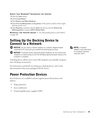 VE R I F Y T H A T W I N D O W S ® R E C O G N I Z E S T H E P R I N T E R
 1 Click the Start button.
 2 Click Control Panel.
 3 Click Printers and Other Hardware.
 4 Click View installed printers or fax printers. If the printer model is listed, right-
   click the printer icon.
 5 Click Properties, and then click the Ports tab. Ensure that the Print to the
   following port(s): setting is LPT1 (Printer Port).
R E I N S T A L L T H E P R I N T E R D R I V E R — See "Reinstalling Drivers and Utilities"
on page 108.


Setting Up the Docking Device to
Connect to a Network
      NOTICE: Do not install a network adapter or a network adapter/modem                           NOTE: A network
      combination PC Card until you complete the docking device setup.                              adapter is also referred to
                                                                                                    as a network interface
      NOTICE: To prevent serious operating system problems, do not connect your
                                                                                                    controller (NIC).
      computer to a docking device until the Windows operating system setup on the
      computer is complete.
A docking device allows you to more fully integrate your portable computer
into a desktop environment.

For instructions and details on setting up a docking device, refer to the
documentation that came packaged with the device.


Power Protection Devices
Several devices are available to protect against power fluctuations and
failures:

 •    Surge protectors
 •    Line conditioners
 •    Uninterruptible power supplies (UPS)




                                                                                        Setting Up Yo ur Computer         41
 