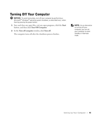 Turning Off Your Computer
    NOTICE: To avoid losing data, turn off your computer by performing a
    Microsoft® Windows® operating system shutdown, as described next, rather
    than by pressing the power button.
1   Save and close any open files, exit any open programs, click the Start           NOTE: As an alternative
    button, and then click Turn Off Computer.                                        to turning off your
                                                                                     computer, you can set
2   In the Turn off computer window, click Turn off.                                 your computer to enter
    The computer turns off after the shutdown process finishes.                      standby or hibernate
                                                                                     mode.




                                                                         Setting Up Yo ur Computer      43
 