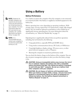 Using a Battery
w w w. d e l l . c o m | s u p p o r t . d e l l . c o m




                                                                                             Battery Performance
                                                                NOTE: Batteries for          Use a battery to power the computer when the computer is not connected
                                                                portable computers are       to an electrical outlet. One battery is supplied as standard equipment in the
                                                                covered only during the      battery bay.
                                                                initial one-year period of
                                                                the limited warranty for     Battery operating time varies depending on operating conditions. With
                                                                your computer. For more
                                                                                             average usage, you may expect from 3 to 4 hours from a single, fully charged
                                                                information about the
                                                                Dell warranty for your       battery. You can install an optional second battery in the module bay to
                                                                computer, see "Limited       significantly increase operating time. For more information about the
                                                                Warranties and Return        second battery, see "About the Module Bay" on page 53.
                                                                Policy" on page 159.

                                                                NOTE: It is                  Operating time is significantly reduced when you perform operations
                                                                recommended that you         including, but not limited to, the following:
                                                                connect your computer to
                                                                an electrical outlet when     •   Using optical drives, especially DVD and CD-RW drives
                                                                writing to a CD.
                                                                                              •   Using wireless communications devices, PC Cards, or USB devices
                                                                                              •   Using high-brightness display settings, 3D screen savers, or other
                                                                                                  power-intensive programs, such as 3D games
                                                                                              •   Running the computer in maximum performance mode
                                                                                             You can check the battery charge on the bottom of the computer. You can
                                                                                             also set power management options to alert you when the battery charge
                                                                                             is low.

                                                                                                  CAUTION: Using an incompatible battery may increase the risk of
                                                                                                  fire or explosion. Replace the battery only with a compatible
                                                                                                  battery purchased from Dell. The lithium-ion battery is designed
                                                                                                  to work with your Dell™ computer. Do not use a battery from
                                                                                                  other computers with your computer.
                                                                                                  CAUTION: Do not dispose of batteries with household waste.
                                                                                                  When your battery no longer holds a charge, call your local waste
                                                                                                  disposal or environmental agency for advice on disposing of a
                                                                                                  lithium-ion battery. See the battery disposal instructions in
                                                                                                  "Battery Disposal" on page 17.




                                                           46       Us ing B atteries and Module Bay Devices
 