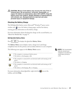 CAUTION: Misuse of the battery may increase the risk of fire or
        chemical burn. Do not puncture, incinerate, disassemble, or
        expose the battery to temperatures above 65°C (149°F). Keep the
        battery away from children. Handle damaged or leaking batteries
        with extreme care. Damaged batteries may leak and cause
        personal injury or equipment damage.

Checking the Battery Charge
The Dell QuickSet battery meter, Microsoft® Windows® power meter
window and          icon, the battery charge gauge, and the low-battery
warning provide information on the battery charge.

For more information about checking the charge on the second battery, see
"About the Module Bay" on page 53.

Dell QuickSet Battery Meter

Press                to display the QuickSet Battery Meter.

The Battery Meter screen displays status, charge level, and charge
completion time for the primary and secondary batteries in your computer.

The following icons appear in the Battery Meter screen:                              NOTE: Dell recommends
                                                                                     that you connect your
                                                                                     computer to an electrical
           • The computer is running on battery power.                               outlet when writing to
           • The battery is discharging or idle.                                     a CD.

           • The computer is connected to an electrical outlet and running on AC
             power.
           • The battery is charging.
           • The computer is connected to an electrical outlet and running on AC
             power.
           • The battery is discharging, idle, or charging.

For more information about QuickSet, right-click the           icon in the
taskbar, and click Help.




                                                            Using Batteries and Module Bay Devices       47
 