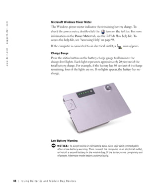 Microsoft Windows Power Meter
w w w. d e l l . c o m | s u p p o r t . d e l l . c o m




                                                                                     The Windows power meter indicates the remaining battery charge. To
                                                                                     check the power meter, double-click the            icon on the taskbar. For more
                                                                                     information on the Power Meter tab, see the Tell Me How help file. To
                                                                                     access the help file, see "Accessing Help" on page 98.

                                                                                     If the computer is connected to an electrical outlet, a            icon appears.

                                                                                     Charge Gauge
                                                                                     Press the status button on the battery charge gauge to illuminate the
                                                                                     charge-level lights. Each light represents approximately 20 percent of the
                                                                                     total battery charge. For example, if the battery has 80 percent of its charge
                                                                                     remaining, four of the lights are on. If no lights appear, the battery has no
                                                                                     charge.




                                                                                     Low-Battery Warning
                                                                                          NOTICE: To avoid losing or corrupting data, save your work immediately
                                                                                          after a low-battery warning. Then connect the computer to an electrical outlet,
                                                                                          or install a second battery in the module bay. If the battery runs completely out
                                                                                          of power, hibernate mode begins automatically.




                                                           48   Us ing B atteries and Module Bay Devices
 