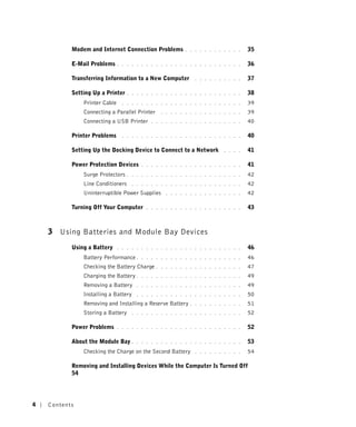 Modem and Internet Connection Problems           . . . . . . . . . . . .   35

           E-Mail Problems     . . . . . . . . . . . . . . . . . . . . . . . . . .    36

           Transferring Information to a New Computer           . . . . . . . . . .   37

           Setting Up a Printer    . . . . . . . . . . . . . . . . . . . . . . . .    38
               Printer Cable     . . . . . . . . . . . . . . . . . . . . . . . . .    39
               Connecting a Parallel Printer      . . . . . . . . . . . . . . . . .   39
               Connecting a USB Printer       . . . . . . . . . . . . . . . . . . .   40

           Printer Problems      . . . . . . . . . . . . . . . . . . . . . . . . .    40

           Setting Up the Docking Device to Connect to a Network            . . . .   41

           Power Protection Devices       . . . . . . . . . . . . . . . . . . . . .   41
               Surge Protectors    . . . . . . . . . . . . . . . . . . . . . . . .    42
               Line Conditioners      . . . . . . . . . . . . . . . . . . . . . . .   42
               Uninterruptible Power Supplies       . . . . . . . . . . . . . . . .   42

           Turning Off Your Computer        . . . . . . . . . . . . . . . . . . . .   43



    3 Using Batteries and Module Bay Devices
           Using a Battery     . . . . . . . . . . . . . . . . . . . . . . . . . .    46
               Battery Performance .      . . . . . . . . . . . . . . . . . . . . .   46
               Checking the Battery Charge .      . . . . . . . . . . . . . . . . .   47
               Charging the Battery .     . . . . . . . . . . . . . . . . . . . . .   49
               Removing a Battery       . . . . . . . . . . . . . . . . . . . . . .   49
               Installing a Battery     . . . . . . . . . . . . . . . . . . . . . .   50
               Removing and Installing a Reserve Battery      . . . . . . . . . . .   51
               Storing a Battery      . . . . . . . . . . . . . . . . . . . . . . .   52

           Power Problems      . . . . . . . . . . . . . . . . . . . . . . . . . .    52

           About the Module Bay .       . . . . . . . . . . . . . . . . . . . . . .   53
               Checking the Charge on the Second Battery        . . . . . . . . . .   54

           Removing and Installing Devices While the Computer Is Turned Off
           54




4   Contents
 
