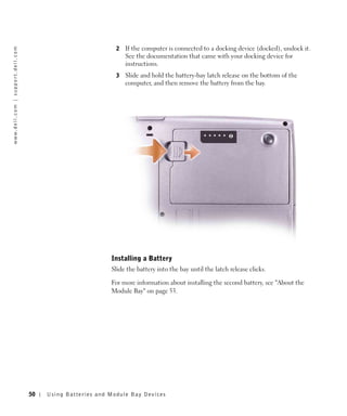 2   If the computer is connected to a docking device (docked), undock it.
w w w. d e l l . c o m | s u p p o r t . d e l l . c o m




                                                                                           See the documentation that came with your docking device for
                                                                                           instructions.
                                                                                       3   Slide and hold the battery-bay latch release on the bottom of the
                                                                                           computer, and then remove the battery from the bay.




                                                                                     Installing a Battery
                                                                                     Slide the battery into the bay until the latch release clicks.

                                                                                     For more information about installing the second battery, see "About the
                                                                                     Module Bay" on page 53.




                                                           50   Us ing B atteries and Module Bay Devices
 