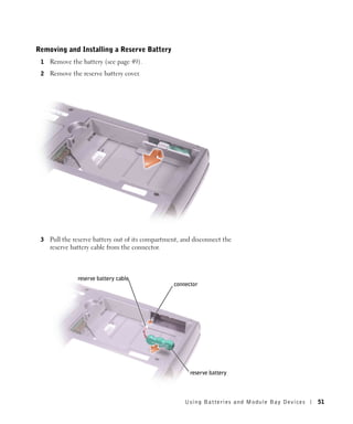 Removing and Installing a Reserve Battery
 1   Remove the battery (see page 49).
 2   Remove the reserve battery cover.




 3   Pull the reserve battery out of its compartment, and disconnect the
     reserve battery cable from the connector.



               reserve battery cable
                                                  connector




                                                        reserve battery



                                                      Using Batteries and Module Bay Devices   51
 