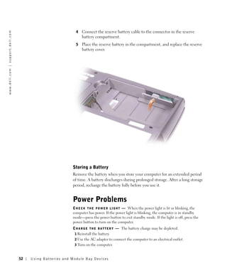 4   Connect the reserve battery cable to the connector in the reserve
w w w. d e l l . c o m | s u p p o r t . d e l l . c o m




                                                                                           battery compartment.
                                                                                       5   Place the reserve battery in the compartment, and replace the reserve
                                                                                           battery cover.




                                                                                     Storing a Battery
                                                                                     Remove the battery when you store your computer for an extended period
                                                                                     of time. A battery discharges during prolonged storage. After a long storage
                                                                                     period, recharge the battery fully before you use it.


                                                                                     Power Problems
                                                                                     C H E C K T H E P O W E R L I G H T — When the power light is lit or blinking, the
                                                                                     computer has power. If the power light is blinking, the computer is in standby
                                                                                     mode—press the power button to exit standby mode. If the light is off, press the
                                                                                     power button to turn on the computer.
                                                                                     C H A R G E T H E B A T T E R Y — The battery charge may be depleted.
                                                                                      1 Reinstall the battery.
                                                                                      2 Use the AC adapter to connect the computer to an electrical outlet.
                                                                                      3 Turn on the computer.



                                                           52   Us ing B atteries and Module Bay Devices
 