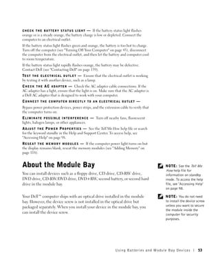 CHECK THE BATTERY STATUS LIGHT              — If the battery status light flashes
orange or is a steady orange, the battery charge is low or depleted. Connect the
computer to an electrical outlet.
If the battery status light flashes green and orange, the battery is too hot to charge.
Turn off the computer (see "Turning Off Your Computer" on page 43), disconnect
the computer from the electrical outlet, and then let the battery and computer cool
to room temperature.
If the battery status light rapidly flashes orange, the battery may be defective.
Contact Dell (see "Contacting Dell" on page 139).
TE S T T H E E L E C T R I C A L O U T L E T — Ensure that the electrical outlet is working
by testing it with another device, such as a lamp.
C H E C K T H E A C A D A P T E R — Check the AC adapter cable connections. If the
AC adapter has a light, ensure that the light is on. Make sure that the AC adapter is
a Dell AC adapter that is designed to work with your computer.
CONNECT THE COMPUTER DIRECTLY TO AN ELECTRICAL OUTLET —
Bypass power protection devices, power strips, and the extension cable to verify that
the computer turns on.
E L I M I N A T E P O S S I B L E I N T E R F E R E N C E — Turn off nearby fans, fluorescent
lights, halogen lamps, or other appliances.
A D J U S T T H E P O W E R P R O P E R T I E S — See the Tell Me How help file or search
for the keyword standby in the Help and Support Center. To access help, see
"Accessing Help" on page 98.
R E S E A T T H E M E M O R Y M O D U L E S — If the computer power light turns on but
the display remains blank, reseat the memory modules (see "Adding Memory" on
page 118).


About the Module Bay                                                                            NOTE: See the Tell Me
                                                                                                How help file for
You can install devices such as a floppy drive, CD drive, CD-RW drive,                          information on standby
DVD drive, CD-RW/DVD drive, DVD+RW, second battery, or second hard                              mode. To access the help
drive in the module bay.                                                                        file, see "Accessing Help"
                                                                                                on page 98.

Your Dell™ computer ships with an optical drive installed in the module                         NOTE: You do not need
bay. However, the device screw is not installed in the optical drive but                        to install the device screw
packaged separately. When you install your device in the module bay, you                        unless you want to secure
                                                                                                the module inside the
can install the device screw.                                                                   computer for security
                                                                                                purposes.




                                                                      Using Batteries and Module Bay Devices          53
 