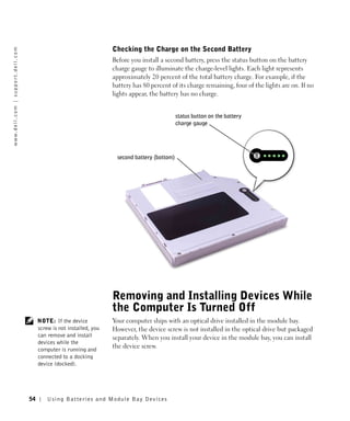 Checking the Charge on the Second Battery
w w w. d e l l . c o m | s u p p o r t . d e l l . c o m




                                                                                              Before you install a second battery, press the status button on the battery
                                                                                              charge gauge to illuminate the charge-level lights. Each light represents
                                                                                              approximately 20 percent of the total battery charge. For example, if the
                                                                                              battery has 80 percent of its charge remaining, four of the lights are on. If no
                                                                                              lights appear, the battery has no charge.


                                                                                                                         status button on the battery
                                                                                                                         charge gauge




                                                                                               second battery (bottom)




                                                                                              Removing and Installing Devices While
                                                                                              the Computer Is Turned Off
                                                                NOTE: If the device           Your computer ships with an optical drive installed in the module bay.
                                                                screw is not installed, you   However, the device screw is not installed in the optical drive but packaged
                                                                can remove and install        separately. When you install your device in the module bay, you can install
                                                                devices while the
                                                                computer is running and
                                                                                              the device screw.
                                                                connected to a docking
                                                                device (docked).




                                                           54       Us ing B atteries and Module Bay Devices
 