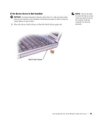 If the Device Screw Is Not Installed                                                  NOTE: You do not need
                                                                                      to install the device screw
     NOTICE: To prevent damage to devices, place them in a safe, dry place when       unless you want to secure
     they are not installed in the computer. Avoid pressing down on them or placing   the module inside the
     heavy objects on top of them.                                                    computer for security
 1   Press the device latch release so that the latch release pops out.               purposes.




                          device latch release




                                                            Using Batteries and Module Bay Devices          55
 