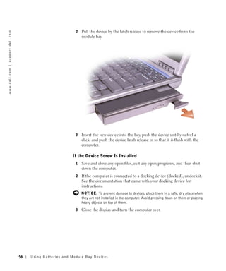2   Pull the device by the latch release to remove the device from the
w w w. d e l l . c o m | s u p p o r t . d e l l . c o m




                                                                                           module bay.




                                                                                       3   Insert the new device into the bay, push the device until you feel a
                                                                                           click, and push the device latch release in so that it is flush with the
                                                                                           computer.

                                                                                     If the Device Screw Is Installed
                                                                                       1   Save and close any open files, exit any open programs, and then shut
                                                                                           down the computer.
                                                                                       2   If the computer is connected to a docking device (docked), undock it.
                                                                                           See the documentation that came with your docking device for
                                                                                           instructions.
                                                                                           NOTICE: To prevent damage to devices, place them in a safe, dry place when
                                                                                           they are not installed in the computer. Avoid pressing down on them or placing
                                                                                           heavy objects on top of them.
                                                                                       3   Close the display and turn the computer over.




                                                           56   Us ing B atteries and Module Bay Devices
 