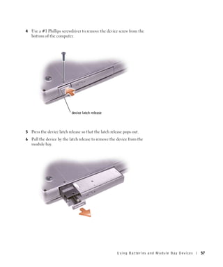 4   Use a #1 Phillips screwdriver to remove the device screw from the
    bottom of the computer.




                            device latch release




5   Press the device latch release so that the latch release pops out.
6   Pull the device by the latch release to remove the device from the
    module bay.




                                                        Using Batteries and Module Bay Devices   57
 