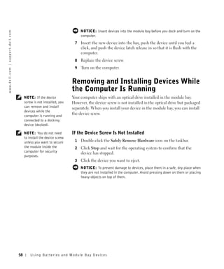 NOTICE: Insert devices into the module bay before you dock and turn on the
w w w. d e l l . c o m | s u p p o r t . d e l l . c o m




                                                                                                   computer.
                                                                                               7   Insert the new device into the bay, push the device until you feel a
                                                                                                   click, and push the device latch release in so that it is flush with the
                                                                                                   computer.
                                                                                               8   Replace the device screw.
                                                                                               9   Turn on the computer.


                                                                                              Removing and Installing Devices While
                                                                                              the Computer Is Running
                                                                NOTE: If the device           Your computer ships with an optical drive installed in the module bay.
                                                                screw is not installed, you   However, the device screw is not installed in the optical drive but packaged
                                                                can remove and install        separately. When you install your device in the module bay, you can install
                                                                devices while the
                                                                                              the device screw.
                                                                computer is running and
                                                                connected to a docking
                                                                device (docked).

                                                                NOTE: You do not need         If the Device Screw Is Not Installed
                                                                to install the device screw
                                                                unless you want to secure      1   Double-click the Safely Remove Hardware icon on the taskbar.
                                                                the module inside the          2   Click Stop and wait for the operating system to confirm that the
                                                                computer for security              device has stopped.
                                                                purposes.
                                                                                               3   Click the device you want to eject.
                                                                                                   NOTICE: To prevent damage to devices, place them in a safe, dry place when
                                                                                                   they are not installed in the computer. Avoid pressing down on them or placing
                                                                                                   heavy objects on top of them.




                                                           58       Us ing B atteries and Module Bay Devices
 