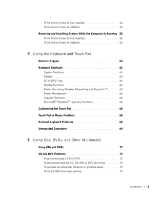 If the Device Screw Is Not Installed   . . . . . . . . . . . . . . .   55
         If the Device Screw Is Installed   . . . . . . . . . . . . . . . . .   56

     Removing and Installing Devices While the Computer Is Running 58
         If the Device Screw Is Not Installed   . . . . . . . . . . . . . . .   58
         If the Device Screw Is Installed   . . . . . . . . . . . . . . . . .   60



4 Using the Keyboard and Touch Pad
     Numeric Keypad      . . . . . . . . . . . . . . . . . . . . . . . . . .    64

     Keyboard Shortcuts      . . . . . . . . . . . . . . . . . . . . . . . .    65
         System Functions    . . . . . . . . . . . . . . . . . . . . . . . .    65
         Battery   . . . . . . . . . . . . . . . . . . . . . . . . . . . . .    65
         CD or DVD Tray .    . . . . . . . . . . . . . . . . . . . . . . . .    65
         Display Functions   . . . . . . . . . . . . . . . . . . . . . . . .    65
         Radios (Including Wireless Networking and Bluetooth™)        . . . .   65
         Power Management      . . . . . . . . . . . . . . . . . . . . . . .    66
         Speaker Functions     . . . . . . . . . . . . . . . . . . . . . . .    66
         Microsoft® Windows® Logo Key Functions         . . . . . . . . . . .   66

     Customizing the Touch Pad .     . . . . . . . . . . . . . . . . . . . .    68

     Touch Pad or Mouse Problems       . . . . . . . . . . . . . . . . . . .    68

     External Keyboard Problems      . . . . . . . . . . . . . . . . . . . .    68

     Unexpected Characters .     . . . . . . . . . . . . . . . . . . . . . .    69



5 Using CDs, DVDs, and Other Multimedia
     Using CDs and DVDs      . . . . . . . . . . . . . . . . . . . . . . . .    72

     CD and DVD Problems       . . . . . . . . . . . . . . . . . . . . . . .    72
         If you cannot play a CD or DVD     . . . . . . . . . . . . . . . . .   72
         If you cannot eject the CD, CD-RW, or DVD drive tray       . . . . .   72
         If you hear an unfamiliar scraping or grinding sound     . . . . . .   73
         If the CD-RW drive stops writing     . . . . . . . . . . . . . . . .   73




                                                                                     Contents   5
 