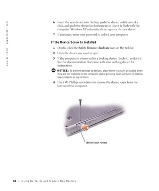 6   Insert the new device into the bay, push the device until you feel a
w w w. d e l l . c o m | s u p p o r t . d e l l . c o m




                                                                                           click, and push the device latch release in so that it is flush with the
                                                                                           computer. Windows XP automatically recognizes the new device.
                                                                                       7   If necessary, enter your password to unlock your computer.

                                                                                     If the Device Screw Is Installed
                                                                                       1   Double-click the Safely Remove Hardware icon on the taskbar.
                                                                                       2   Click the device you want to eject.
                                                                                       3   If the computer is connected to a docking device (docked), undock it.
                                                                                           See the documentation that came with your docking device for
                                                                                           instructions.
                                                                                           NOTICE: To prevent damage to devices, place them in a safe, dry place when
                                                                                           they are not installed in the computer. Avoid pressing down on them or placing
                                                                                           heavy objects on top of them.
                                                                                       4   Use a #1 Phillips screwdriver to remove the device screw from the
                                                                                           bottom of the computer.




                                                                                                                     device latch release




                                                           60   Us ing B atteries and Module Bay Devices
 