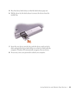 5   Press the device latch release so that the latch release pops out.
6   Pull the device by the latch release to remove the device from the
    module bay.




7   Insert the new device into the bay, push the device until you feel a
    click, and push the device latch release in so that it is flush with the
    computer. Windows XP automatically recognizes the new device.
8   If necessary, enter your password to unlock your computer.




                                                         Using Batteries and Module Bay Devices   61
 
