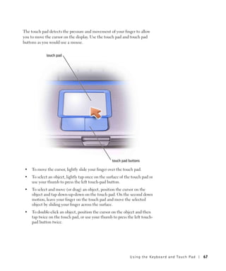 The touch pad detects the pressure and movement of your finger to allow
you to move the cursor on the display. Use the touch pad and touch pad
buttons as you would use a mouse.


             touch pad




                                                    touch pad buttons

 •   To move the cursor, lightly slide your finger over the touch pad.
 •   To select an object, lightly tap once on the surface of the touch pad or
     use your thumb to press the left touch-pad button.
 •   To select and move (or drag) an object, position the cursor on the
     object and tap down-up-down on the touch pad. On the second down
     motion, leave your finger on the touch pad and move the selected
     object by sliding your finger across the surface.
 •   To double-click an object, position the cursor on the object and then
     tap twice on the touch pad, or use your thumb to press the left touch-
     pad button twice.




                                                               U s ing the Key boar d and To uc h Pad   67
 