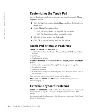 Customizing the Touch Pad
w w w. d e l l . c o m | s u p p o r t . d e l l . c o m




                                                                                      You can disable the touch pad or adjust their settings by using the Mouse
                                                                                      Properties window.

                                                                                        1   Click the Start button, click Control Panel, and then double-click the
                                                                                            Mouse icon.
                                                                                        2   On the Mouse Properties window:
                                                                                            •     Click the Device Select tab to disable the touch pad.
                                                                                            •     Click the Pointer tab to adjust touch pad settings.
                                                                                        3   Select the desired settings and click Apply.
                                                                                        4   Click OK to save the settings and close the window.


                                                                                      Touch Pad or Mouse Problems
                                                                                      CHECK THE TOUCH PAD SETTINGS —
                                                                                       1 Click the Start button, click Control Panel, and then click Printers and Other
                                                                                         Hardware.
                                                                                       2 Click Mouse.
                                                                                       3 Try adjusting the settings.
                                                                                      TO V E R I F Y T H A T T H E P R O B L E M I S W I T H T H E M O U S E , C H E C K T H E T O U C H
                                                                                      PAD —
                                                                                       1 Shut down the computer (see "Turning Off Your Computer" on page 43).
                                                                                       2 Disconnect the mouse.
                                                                                       3 Turn on the computer.
                                                                                       4 At the Windows desktop, use the touch pad to move the cursor around, select an
                                                                                         icon, and open it.
                                                                                      If the touch pad operates correctly, the mouse may be defective.
                                                                                      R E I N S T A L L T H E T O U C H P A D D R I V E R — See "Reinstalling Drivers and
                                                                                      Software" on page 115.


                                                                                      External Keyboard Problems
                                                                                      C H E C K T H E K E Y B O A R D C A B L E — Shut down the computer (see "Turning Off
                                                                                      Your Computer" on page 43). Disconnect the keyboard cable and check it for
                                                                                      damage.
                                                                                      If you are using a keyboard extension cable, disconnect it and connect the keyboard
                                                                                      directly to the computer.




                                                           68   Us ing the Ke yboard and To uch Pad
 