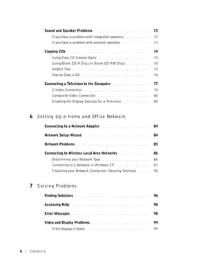 Sound and Speaker Problems          . . . . . . . . . . . . . . . . . . .   73
               If you have a problem with integrated speakers .      . . . . . . . .   73
               If you have a problem with external speakers .      . . . . . . . . .   73

           Copying CDs   . . . . . . . . . . . . . . . . . . . . . . . . . . . .       74
               Using Easy CD Creator Basic         . . . . . . . . . . . . . . . . .   75
               Using Blank CD-R Discs or Blank CD-RW Discs           . . . . . . . .   75
               Helpful Tips   . . . . . . . . . . . . . . . . . . . . . . . . . .      75
               How to Copy a CD     . . . . . . . . . . . . . . . . . . . . . . .      76

           Connecting a Television to the Computer         . . . . . . . . . . . . .   77
               S-Video Connection        . . . . . . . . . . . . . . . . . . . . . .   78
               Composite Video Connection        . . . . . . . . . . . . . . . . . .   80
               Enabling the Display Settings for a Television      . . . . . . . . .   82



    6 Setting Up a Home and Office Network
           Connecting to a Network Adapter           . . . . . . . . . . . . . . . .   84

           Network Setup Wizard          . . . . . . . . . . . . . . . . . . . . . .   84

           Network Problems     . . . . . . . . . . . . . . . . . . . . . . . . .      85

           Connecting to Wireless Local Area Networks          . . . . . . . . . . .   86
               Determining your Network Type         . . . . . . . . . . . . . . . .   86
               Connecting to a Network in Windows XP .         . . . . . . . . . . .   87
               Finalizing your Network Connection (Security Settings)        . . . .   90



    7 Solving Problems
           Finding Solutions    . . . . . . . . . . . . . . . . . . . . . . . . .      96

           Accessing Help     . . . . . . . . . . . . . . . . . . . . . . . . . .      98

           Error Messages     . . . . . . . . . . . . . . . . . . . . . . . . . .      98

           Video and Display Problems        . . . . . . . . . . . . . . . . . . . .   99
               If the display is blank     . . . . . . . . . . . . . . . . . . . . .   99




6   Contents
 