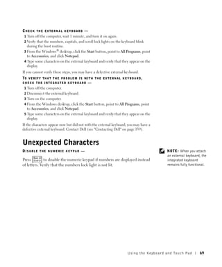 CHECK THE EXTERNAL KEYBOARD —
 1 Turn off the computer, wait 1 minute, and turn it on again.
 2 Verify that the numbers, capitals, and scroll lock lights on the keyboard blink
   during the boot routine.
 3 From the Windows® desktop, click the Start button, point to All Programs, point
   to Accessories, and click Notepad.
 4 Type some characters on the external keyboard and verify that they appear on the
   display.
If you cannot verify these steps, you may have a defective external keyboard.
TO V E R I F Y T H A T T H E P R O B L E M I S W I T H T H E E X T E R N A L K E Y B O A R D ,
CHECK THE INTEGRATED KEYBOARD —
 1 Turn off the computer.
 2 Disconnect the external keyboard.
 3 Turn on the computer.
 4 From the Windows desktop, click the Start button, point to All Programs, point
   to Accessories, and click Notepad.
 5 Type some characters on the external keyboard and verify that they appear on the
   display.
If the characters appear now but did not with the external keyboard, you may have a
defective external keyboard. Contact Dell (see "Contacting Dell" on page 139).


Unexpected Characters
DISABLE THE NUMERIC KEYPAD —                                                                        NOTE: When you attach
                                                                                                    an external keyboard, the
Press         to disable the numeric keypad if numbers are displayed instead                        integrated keyboard
of letters. Verify that the numbers lock light is not lit.                                          remains fully functional.




                                                                             U s ing the Key boar d and To uc h Pad     69
 