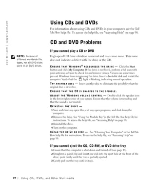 Using CDs and DVDs
w w w. d e l l . c o m | s u p p o r t . d e l l . c o m




                                                                                            For information about using CDs and DVDs in your computer, see the Tell
                                                                                            Me How help file. To access the help file, see "Accessing Help" on page 98.


                                                                                            CD and DVD Problems
                                                                                            If you cannot play a CD or DVD
                                                                NOTE: Because of            High-speed CD drive vibration is normal and may cause noise. This noise
                                                                different worldwide file    does not indicate a defect with the drive or the CD.
                                                                types, not all DVD titles
                                                                work in all DVD drives.     E N S U R E T H A T W I N D O W S ® R E C O G N I Z E S T H E D R I V E — Click the Start
                                                                                            button and click My Computer. If the drive is not listed, perform a full scan with
                                                                                            your antivirus software to check for and remove viruses. Viruses can sometimes
                                                                                            prevent Windows from recognizing the drive. Insert a bootable disk and restart the
                                                                                            computer. Verify that the          light is blinking, indicating normal operation.
                                                                                            TR Y A N O T H E R D I S C — Insert another disc to eliminate the possibility that the
                                                                                            original disc is defective.
                                                                                            ENSURE THAT THE CD IS SNAPPED TO THE SPINDLE.
                                                                                            A D J U S T T H E W I N D O W S V O L U M E C O N T R O L — Double-click the speaker icon
                                                                                            in the lower-right corner of your screen. Ensure that the volume is turned up and
                                                                                            that the sound is not muted.
                                                                                            REINSTALL THE DRIVE —
                                                                                             1 Save and close any open files, exit any open programs, and shut down the
                                                                                               computer.
                                                                                             2 Remove the drive. See "Using the Module Bay" in the Tell Me How help file for
                                                                                               instructions. To access the help file, see "Accessing Help" on page 98.
                                                                                             3 Reinstall the drive.
                                                                                             4 Turn on the computer.
                                                                                            C L E A N T H E D R I V E O R D I S C — See "Cleaning Your Computer" in the Tell Me
                                                                                            How help file for instructions. To access the help file, see "Accessing Help" on
                                                                                            page 98.

                                                                                            If you cannot eject the CD, CD-RW, or DVD drive tray
                                                                                             1 Ensure that the computer is shut down and turned off (see page 43).
                                                                                             2 Straighten a paper clip and insert one end into the eject hole at the front of the
                                                                                               drive; push firmly until the tray is partially ejected.
                                                                                             3 Gently pull out the tray until it stops.




                                                           72       Using CDs, DVDs, and Other Multimedia
 