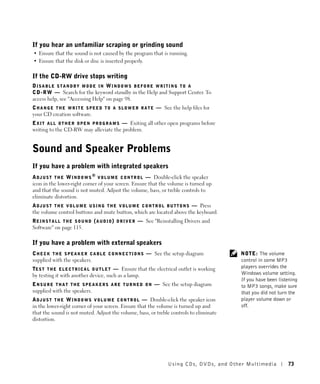If you hear an unfamiliar scraping or grinding sound
• Ensure that the sound is not caused by the program that is running.
• Ensure that the disk or disc is inserted properly.

If the CD-RW drive stops writing
DISABLE STANDBY MODE IN WINDOWS BEFORE WRITING TO A
C D - R W — Search for the keyword standby in the Help and Support Center. To
access help, see "Accessing Help" on page 98.
C H A N G E T H E W R I T E S P E E D T O A S L O W E R R A T E — See the help files for
your CD creation software.
E X I T A L L O T H E R O P E N P R O G R A M S — Exiting all other open programs before
writing to the CD-RW may alleviate the problem.


Sound and Speaker Problems
If you have a problem with integrated speakers
A D J U S T T H E W I N D O W S ® V O L U M E C O N T R O L — Double-click the speaker
icon in the lower-right corner of your screen. Ensure that the volume is turned up
and that the sound is not muted. Adjust the volume, bass, or treble controls to
eliminate distortion.
A D J U S T T H E V O L U M E U S I N G T H E V O L U M E C O N T R O L B U T T O N S — Press
the volume control buttons and mute button, which are located above the keyboard.
R E I N S T A L L T H E S O U N D ( A U D I O ) D R I V E R — See "Reinstalling Drivers and
Software" on page 115.

If you have a problem with external speakers
C H E C K T H E S P E A K E R C A B L E C O N N E C T I O N S — See the setup diagram           NOTE: The volume
supplied with the speakers.                                                                     control in some MP3
TE S T T H E E L E C T R I C A L O U T L E T — Ensure that the electrical outlet is working     players overrides the
by testing it with another device, such as a lamp.                                              Windows volume setting.
                                                                                                If you have been listening
E N S U R E T H A T T H E S P E A K E R S A R E T U R N E D O N — See the setup diagram         to MP3 songs, make sure
supplied with the speakers.                                                                     that you did not turn the
A D J U S T T H E W I N D O W S V O L U M E C O N T R O L — Double-click the speaker icon       player volume down or
in the lower-right corner of your screen. Ensure that the volume is turned up and               off.
that the sound is not muted. Adjust the volume, bass, or treble controls to eliminate
distortion.




                                                                     Using CDs, DV Ds , and Other Multimedia         73
 