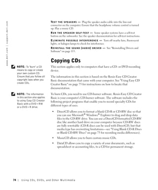 TE S T T H E S P E A K E R S — Plug the speaker audio cable into the line-out
w w w. d e l l . c o m | s u p p o r t . d e l l . c o m




                                                                                               connector on the computer. Ensure that the headphone volume control is turned
                                                                                               up. Play a music CD.
                                                                                               R U N T H E S P E A K E R S E L F - T E S T — Some speaker systems have a self-test
                                                                                               button on the subwoofer. See the speaker documentation for self-test instructions.
                                                                                               E L I M I N A T E P O S S I B L E I N T E R F E R E N C E — Turn off nearby fans, fluorescent
                                                                                               lights, or halogen lamps to check for interference.
                                                                                               R E I N S T A L L T H E S O U N D ( A U D I O ) D R I V E R — See "Reinstalling Drivers and
                                                                                               Software" on page 115.


                                                                                               Copying CDs
                                                                NOTE: To "burn" a CD           This section applies only to computers that have a CD- or DVD-recording
                                                                means to copy or create        device.
                                                                your own custom CD.
                                                                Ensure that you follow all     The information in this section is based on the Roxio Easy CD Creator
                                                                copyright laws when you        Basic documentation that came with your computer. See "Using Easy CD
                                                                create CDs.
                                                                                               Creator Basic" on page 75 for instructions on how to locate that
                                                                                               documentation.

                                                                NOTE: The information          To burn CDs, you need to use CD-burner software. Roxio Easy CD Creator
                                                                in this section also applies   Basic is your computer's CD-burner software. The software includes the
                                                                to using Easy CD Creator       following project programs that enable you to record specialty CDs for
                                                                Basic with a DVD+RW
                                                                                               different types of uses:
                                                                or a DVD+R drive.
                                                                                                •    DirectCD allows you to format a blank CD-R or CD-RW disc so that
                                                                                                     you can use Microsoft® Windows® Explorer to drag and drop data
                                                                                                     files to the CD-RW drive. You can use a DirectCD-formatted CD-RW
                                                                                                     disc like another hard drive on your computer because CD-RW discs
                                                                                                     are fully rewritable (CD-R discs can be used with DirectCD, but that
                                                                                                     media type has overwriting limitations—see "Using Blank CD-R Discs
                                                                                                     or Blank CD-RW Discs" on page 75 for recording media differences).
                                                                                                •    MusicCD allows you to burn custom music CDs.
                                                                                                •    DataCD allows you to copy a variety of your documents, such as
                                                                                                     spreadsheet or accounting files, to a CD for permanent storage.




                                                           74       Using CDs, DVDs, and Other Multimedia
 