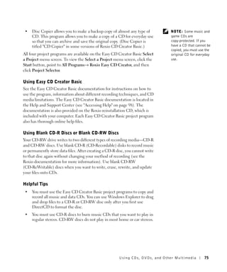 •   Disc Copier allows you to make a backup copy of almost any type of           NOTE: Some music and
     CD. This program allows you to make a copy of a CD for everyday use          game CDs are
     so that you can archive and save the original copy. (Disc Copier is          copy-protected. If you
     titled "CD Copier" in some versions of Roxio CD Creator Basic.)              have a CD that cannot be
                                                                                  copied, you must use the
All four project programs are available on the Easy CD Creator Basic Select       original CD for everyday
a Project menu screen. To view the Select a Project menu screen, click the        use.
Start button, point to All Programs→ Roxio Easy CD Creator, and then
click Project Selector.

Using Easy CD Creator Basic
See the Easy CD Creator Basic documentation for instructions on how to
use the program, information about different recording techniques, and CD
media limitations. The Easy CD Creator Basic documentation is located in
the Help and Support Center (see "Accessing Help" on page 98). The
documentation is also provided on the Roxio reinstallation CD, which is
included with your computer. Each Easy CD Creator Basic project program
also has thorough online help files.

Using Blank CD-R Discs or Blank CD-RW Discs
Your CD-RW drive writes to two different types of recording media—CD-R
and CD-RW discs. Use blank CD-R (CD-Recordable) disks to record music
or permanently store data files. After creating a CD-R disc, you cannot write
to that disc again without changing your method of recording (see the
Roxio documentation for more information). Use blank CD-RW
(CD-ReWritable) discs when you want to write, erase, rewrite, and update
your files onto CDs.

Helpful Tips
 •   You must use the Easy CD Creator Basic project programs to copy and
     record all music and data CDs. You can use Windows Explorer to drag
     and drop files to a CD-R or CD-RW disc only after you first use
     DirectCD to format the disc.
 •   You must use CD-R discs to burn music CDs that you want to play in
     regular stereos. CD-RW discs do not play in most home or car stereos.




                                                        Using CDs, DV Ds , and Other Multimedia       75
 
