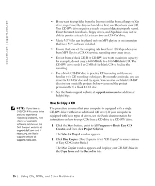 •   If you want to copy files from the Internet or files from a floppy or Zip
w w w. d e l l . c o m | s u p p o r t . d e l l . c o m




                                                                                                 drive, copy those files to your hard drive first, and then burn your CD.
                                                                                                 Your CD-RW drive requires a steady stream of data to properly record.
                                                                                                 Direct Internet downloads, floppy drives, and Zip drives may not be
                                                                                                 able to provide a steady data stream to your CD-RW drive.
                                                                                             •   Music MP3 files can be played only on MP3 players or on computers
                                                                                                 that have MP3 software installed.
                                                                                             •   Ensure that you set the sampling rate to at least 128 Kbps when you
                                                                                                 burn MP3 files to a CD. Otherwise, recording errors may occur.
                                                                                             •   Do not burn a blank CD-R or CD-RW disc to its maximum capacity;
                                                                                                 for example, do not copy a 650-MB file to a 650-MB blank CD. The
                                                                                                 CD-RW drive needs 1 or 2 MB of the blank CD to finalize the
                                                                                                 recording.
                                                                                             •   Use a blank CD-RW disc to practice CD recording until you are
                                                                                                 familiar with CD recording techniques. If you make a mistake, you can
                                                                                                 erase the CD-RW disc and try again. You can also use blank CD-RW
                                                                                                 discs to test music file projects before you record the project
                                                                                                 permanently to a blank CD-R disc.
                                                                                             •   See the Roxio support website at support.roxio.com for additional
                                                                                                 helpful tips.

                                                                                            How to Copy a CD
                                                                NOTE: If you have a         The procedure assumes that your computer is equipped with a single
                                                                DVD/CD-RW combo drive       CD-RW drive (without an additional CD drive). If your computer is
                                                                and you experience          equipped with both types of drives, see the Roxio documentation for
                                                                recording problems, first
                                                                                            instructions on how to copy CDs from a CD drive to a CD-RW drive.
                                                                check for available
                                                                software patches on the
                                                                                             1   Click the Start button, point to All Programs→ Roxio Easy CD
                                                                Dell Support website at
                                                                                                 Creator, and then click Project Selector.
                                                                support.dell.com and if
                                                                necessary, the Roxio             The Select a Project window appears.
                                                                support website at
                                                                support.roxio.com.           2   Click Disc Copier. (Disc Copier is titled "CD Copier" in some versions
                                                                                                 of Easy CD Creator Basic.)
                                                                                                 The Disc Copier window appears and displays your CD-RW drive in
                                                                                                 the Copy from and the Record to lists.




                                                           76      Using CDs, DVDs, and Other Multimedia
 
