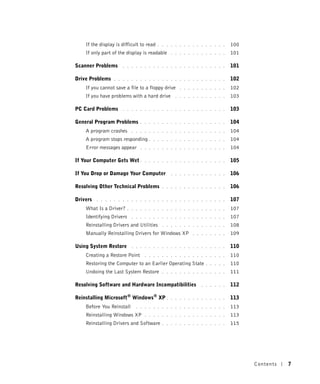 If the display is difficult to read   . . . . . . . . . . . . . . . .   100
    If only part of the display is readable     . . . . . . . . . . . . .   101

Scanner Problems      . . . . . . . . . . . . . . . . . . . . . . . .       101

Drive Problems    . . . . . . . . . . . . . . . . . . . . . . . . . .       102
    If you cannot save a file to a floppy drive     . . . . . . . . . . .   102
    If you have problems with a hard drive        . . . . . . . . . . . .   103

PC Card Problems      . . . . . . . . . . . . . . . . . . . . . . . .       103

General Program Problems        . . . . . . . . . . . . . . . . . . . .     104
    A program crashes       . . . . . . . . . . . . . . . . . . . . . .     104
    A program stops responding .      . . . . . . . . . . . . . . . . .     104
    Error messages appear       . . . . . . . . . . . . . . . . . . . .     104

If Your Computer Gets Wet .       . . . . . . . . . . . . . . . . . . .     105

If You Drop or Damage Your Computer             . . . . . . . . . . . . .   106

Resolving Other Technical Problems          . . . . . . . . . . . . . . .   106

Drivers   . . . . . . . . . . . . . . . . . . . . . . . . . . . . . .       107
    What Is a Driver?     . . . . . . . . . . . . . . . . . . . . . . .     107
    Identifying Drivers     . . . . . . . . . . . . . . . . . . . . . .     107
    Reinstalling Drivers and Utilities      . . . . . . . . . . . . . . .   108
    Manually Reinstalling Drivers for Windows XP          . . . . . . . .   109

Using System Restore        . . . . . . . . . . . . . . . . . . . . . .     110
    Creating a Restore Point      . . . . . . . . . . . . . . . . . . .     110
    Restoring the Computer to an Earlier Operating State        . . . . .   110
    Undoing the Last System Restore         . . . . . . . . . . . . . . .   111

Resolving Software and Hardware Incompatibilities             . . . . . .   112

Reinstalling Microsoft® Windows® XP .           . . . . . . . . . . . . .   113
    Before You Reinstall      . . . . . . . . . . . . . . . . . . . . .     113
    Reinstalling Windows XP       . . . . . . . . . . . . . . . . . . .     113
    Reinstalling Drivers and Software       . . . . . . . . . . . . . . .   115




                                                                                  Contents   7
 