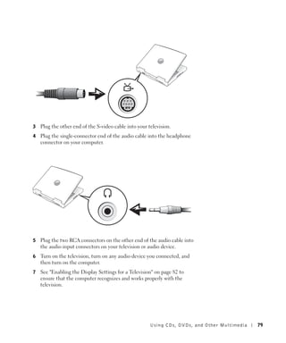 3   Plug the other end of the S-video cable into your television.
4   Plug the single-connector end of the audio cable into the headphone
    connector on your computer.




5   Plug the two RCA connectors on the other end of the audio cable into
    the audio input connectors on your television or audio device.
6   Turn on the television, turn on any audio device you connected, and
    then turn on the computer.
7   See "Enabling the Display Settings for a Television" on page 82 to
    ensure that the computer recognizes and works properly with the
    television.




                                                       Using CDs, DV Ds , and Other Multimedia   79
 