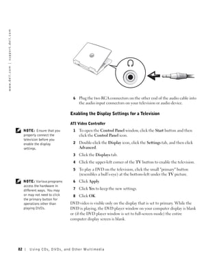 w w w. d e l l . c o m | s u p p o r t . d e l l . c o m




                                                                                            6   Plug the two RCA connectors on the other end of the audio cable into
                                                                                                the audio input connectors on your television or audio device.

                                                                                           Enabling the Display Settings for a Television

                                                                                           ATI Video Controller
                                                                NOTE: Ensure that you       1   To open the Control Panel window, click the Start button and then
                                                                properly connect the            click the Control Panel icon.
                                                                television before you
                                                                enable the display          2   Double-click the Display icon, click the Settings tab, and then click
                                                                settings.                       Advanced.
                                                                                            3   Click the Displays tab.
                                                                                            4   Click the upper-left corner of the TV button to enable the television.
                                                                                            5   To play a DVD on the television, click the small "primary" button
                                                                                                (resembles a bull’s-eye) at the bottom-left under the TV picture.
                                                                NOTE: Various programs      6   Click Apply.
                                                                access the hardware in
                                                                different ways. You may     7   Click Yes to keep the new settings.
                                                                or may not need to click    8   Click OK.
                                                                the primary button for
                                                                operations other than      DVD video is visible only on the display that is set to primary. While the
                                                                playing DVDs.              DVD is playing, the DVD player window on your computer display is blank
                                                                                           or (if the DVD player window is set to full-screen mode) the entire
                                                                                           computer display screen is blank.




                                                           82      Using CDs, DVDs, and Other Multimedia
 