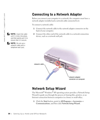 Connecting to a Network Adapter
w w w. d e l l . c o m | s u p p o r t . d e l l . c o m




                                                                                              Before you connect your computer to a network, the computer must have a
                                                                                              network adapter installed and a network cable connected to it.

                                                                                              To connect a network cable:

                                                                                               1   Connect the network cable to the network adapter connector on the
                                                                                                   back of your computer.
                                                                NOTE: Insert the cable         2   Connect the other end of the network cable to a network connection
                                                                until it clicks into place,        device, such as a network wall jack.
                                                                and then gently pull it to
                                                                ensure that it is secure.
                                                                NOTE: Do not use a
                                                                network cable with a
                                                                telephone wall jack.




                                                                                                network cable




                                                                                                                                             network adapter
                                                                                                                                             connector on computer




                                                                                              Network Setup Wizard
                                                                                              The Microsoft® Windows® XP operating system provides a Network Setup
                                                                                              Wizard to guide you through the process of sharing files, printers, or an
                                                                                              Internet connection between computers in a home or small office.

                                                                                               1   Click the Start button, point to All Programs→ Accessories→
                                                                                                   Communications, and then click Network Setup Wizard.




                                                           84       Setting Up a Home and Office Network
 