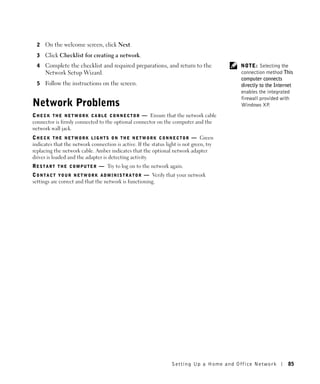 2   On the welcome screen, click Next.
  3   Click Checklist for creating a network.
  4   Complete the checklist and required preparations, and return to the                     NOTE: Selecting the
      Network Setup Wizard.                                                                   connection method This
                                                                                              computer connects
  5   Follow the instructions on the screen.                                                  directly to the Internet
                                                                                              enables the integrated
                                                                                              firewall provided with
Network Problems                                                                              Windows XP    .

C H E C K T H E N E T W O R K C A B L E C O N N E C T O R — Ensure that the network cable
connector is firmly connected to the optional connector on the computer and the
network wall jack.
C H E C K T H E N E T W O R K L I G H T S O N T H E N E T W O R K C O N N E C T O R — Green
indicates that the network connection is active. If the status light is not green, try
replacing the network cable. Amber indicates that the optional network adapter
driver is loaded and the adapter is detecting activity.
R E S T A R T T H E C O M P U T E R — Try to log on to the network again.
C O N T A C T Y O U R N E T W O R K A D M I N I S T R A T O R — Verify that your network
settings are correct and that the network is functioning.




                                                                      Setting Up a Home and Office Network         85
 