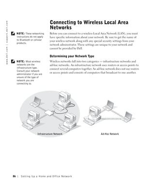 Connecting to Wireless Local Area
w w w. d e l l . c o m | s u p p o r t . d e l l . c o m




                                                                                             Networks
                                                                NOTE: These networking       Before you can connect to a wireless Local Area Network (LAN), you must
                                                                instructions do not apply    have specific information about your network. Be sure to get the name of
                                                                to Bluetooth or cellular     your wireless network along with any special security settings from your
                                                                products.
                                                                                             network administrator. These settings are unique to your network and
                                                                                             cannot be provided by Dell.

                                                                                             Determining your Network Type
                                                                NOTE: Most wireless          Wireless networks fall into two categories — infrastructure networks and
                                                                networks are the             ad-hoc networks. An infrastructure network uses routers or access points to
                                                                infrastructure type.         connect several computers together. An ad-hoc network does not use routers
                                                                Consult your network
                                                                                             or access points and consists of computers that broadcast to one another.
                                                                administrator if you are
                                                                unsure of the type of
                                                                network you are
                                                                connecting to.




                                                                                   Infrastructure Network                              Ad-Hoc Network




                                                           86       Setting Up a Home and Office Network
 