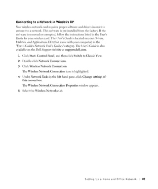 Connecting to a Network in Windows XP
Your wireless network card requires proper software and drivers in order to
connect to a network. This software is pre-installed from the factory. If the
software is removed or corrupted, follow the instructions listed in the User's
Guide for your wireless card. The User’s Guide is located on your Drivers,
Utilities, and Applications CD (that came with your computer) in the
"User’s Guides-Network User’s Guides" category. The User’s Guide is also
available on the Dell Support website at support.dell.com.

 1   Click Start, Control Panel, and then click Switch to Classic View.
 2   Double-click Network Connections.
 3   Click Wireless Network Connection.
     The Wireless Network Connection icon is highlighted.
 4   Under Network Tasks in the left-hand pane, click Change settings of
     this connection.
     The Wireless Network Connection Properties window appears.
 5   Select the Wireless Networks tab.




                                                           Setting Up a Home and Office Network   87
 
