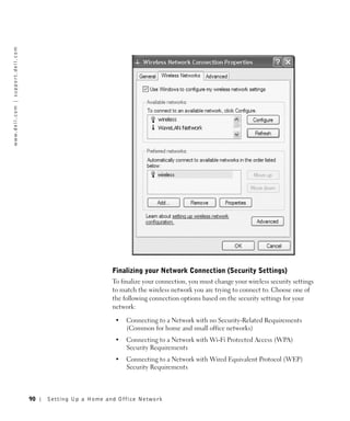 w w w. d e l l . c o m | s u p p o r t . d e l l . c o m




                                                                                    Finalizing your Network Connection (Security Settings)
                                                                                    To finalize your connection, you must change your wireless security settings
                                                                                    to match the wireless network you are trying to connect to. Choose one of
                                                                                    the following connection options based on the security settings for your
                                                                                    network:

                                                                                     •   Connecting to a Network with no Security-Related Requirements
                                                                                         (Common for home and small office networks)
                                                                                     •   Connecting to a Network with Wi-Fi Protected Access (WPA)
                                                                                         Security Requirements
                                                                                     •   Connecting to a Network with Wired Equivalent Protocol (WEP)
                                                                                         Security Requirements



                                                           90   Setting Up a Home and Office Network
 