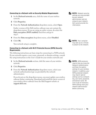 Connecting to a Network with no Security-Related Requirements                   NOTE: Network security
                                                                                settings are only provided
 1   In the Preferred networks area, click the name of your wireless            by your network
     network.                                                                   administrator and are
 2   Click Properties.                                                          unique to your network.
                                                                                Dell cannot provide this
 3   From the Network Authentication drop-down menu, select Open.               information.
     Earlier versions of the Dell wireless software may not contain the
     drop-down menus. If you are using an earlier version, de-select the
     Data encryption (WEP enabled) check box and go to
     step 5.
 4   From the Data encryption drop-down menu, select Disabled.
 5   Click OK.                                                                  NOTE: Your computer
                                                                                may take up to a minute
     Your network setup is complete.                                            to attach to the network.

Connecting to a Network with Wi-Fi Protected Access (WPA) Security
Requirements
The following instructions are basic steps for connecting to a WPA network.
If your network requires a user name, password, or domain-settings, consult
the setup instructions in the User’s Guide for your wireless network card.

 1   In the Preferred networks section, click the name of your wireless         NOTE: WPA protocols
     network.                                                                   require that you know the
                                                                                Network Authentication
 2   Click Properties.                                                          and Data Encryption
 3   From the Network Authentication drop-down menu, select your                settings for your wireless
                                                                                network. In addition, your
     network authentication type (as provided by the network
                                                                                WPA-protected network
     administrator).
                                                                                may require special
     If you do not see the drop-down menus, you must update your wireless       settings such as a network
     software before continuing. Download and install the latest version of     key, user name, password,
     your wireless driver software from the Dell Support website at             and domain name. Be
                                                                                sure to get all necessary
     support.dell.com.
                                                                                WPA settings from your
                                                                                network administrator
                                                                                before continuing.




                                                         Setting Up a Home and Office Network        91
 
