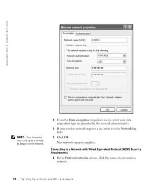 w w w. d e l l . c o m | s u p p o r t . d e l l . c o m




                                                                                             4   From the Data encryption drop-down menu, select your data
                                                                                                 encryption type (as provided by the network administrator).
                                                                                             5   If your wireless network requires a key, enter it in the Network key
                                                                                                 field.
                                                                NOTE: Your computer          6   Click OK.
                                                                may take up to a minute
                                                                to attach to the network.        Your network setup is complete.

                                                                                            Connecting to a Network with Wired Equivalent Protocol (WEP) Security
                                                                                            Requirements
                                                                                             1   In the Preferred networks section, click the name of your wireless
                                                                                                 network.




                                                           92       Setting Up a Home and Office Network
 