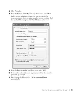 2   Click Properties.
3   From the Network Authentication drop-down menu, select Open.
    Earlier versions of Dell wireless software may not contain the
    drop-down menus. If you are using an earlier version, select the check
    box labeled Data encryption (WEP enabled) and go to step 5.




4   From the Data encryption drop-down menu, select WEP.
5   If the wireless network does not require a network key (for example,
    password), go to step 8.
6   De-select the check box labeled The key is provided for me
    automatically.




                                                        Setting Up a Home and Office Network   93
 