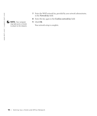 7   Enter the WEP network key, provided by your network administrator,
w w w. d e l l . c o m | s u p p o r t . d e l l . c o m




                                                                                                in the Network key field.
                                                                                            8   Enter this key again in the Confirm network key field.
                                                                NOTE: Your computer         9   Click OK.
                                                                may take up to a minute
                                                                to attach to the network.       Your network setup is complete.




                                                           94       Setting Up a Home and Office Network
 